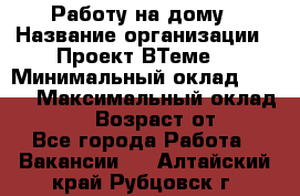 Работу на дому › Название организации ­ Проект ВТеме  › Минимальный оклад ­ 600 › Максимальный оклад ­ 3 000 › Возраст от ­ 18 - Все города Работа » Вакансии   . Алтайский край,Рубцовск г.